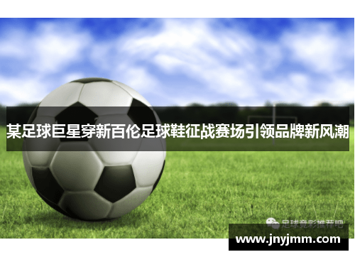 某足球巨星穿新百伦足球鞋征战赛场引领品牌新风潮