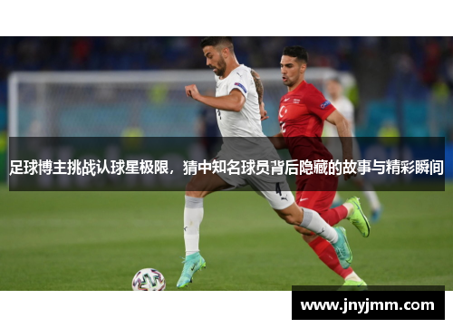 足球博主挑战认球星极限，猜中知名球员背后隐藏的故事与精彩瞬间