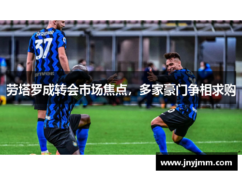 劳塔罗成转会市场焦点，多家豪门争相求购