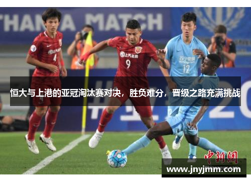 恒大与上港的亚冠淘汰赛对决，胜负难分，晋级之路充满挑战